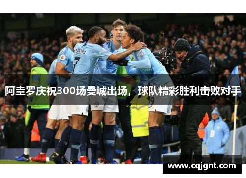 阿圭罗庆祝300场曼城出场，球队精彩胜利击败对手