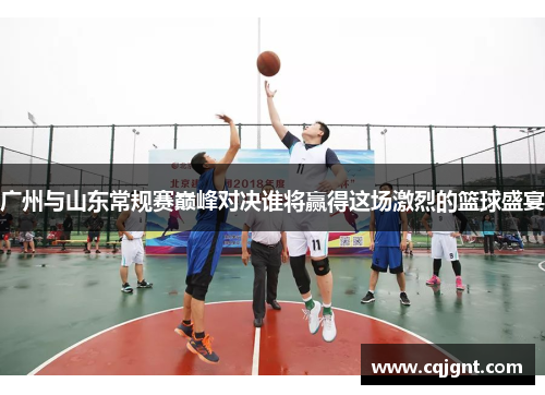 广州与山东常规赛巅峰对决谁将赢得这场激烈的篮球盛宴